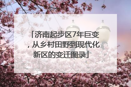 济南起步区7年巨变，从乡村田野到现代化新区的变迁图录